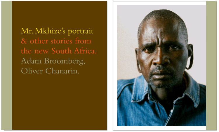 ADAM BROOMBERG & OLIVER CHANARIN Mr. Mkhize's Portrait & Other Stories From The New South Africa. Documenting South Africa ten years after the 1994 multi-racial democratic elections that signaled the end of apartheid. Edited and designed by Stephen Male, published by Trolley and exhibited at The Photographers' Gallery, London 2004