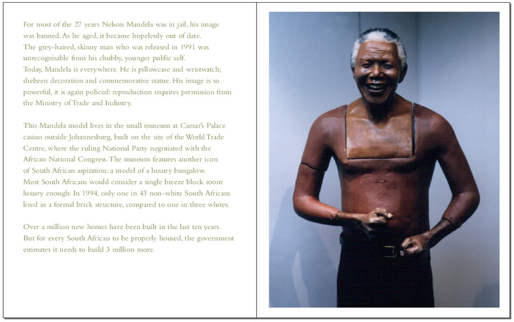 ADAM BROOMBERG & OLIVER CHANARIN Mr. Mkhize's Portrait & Other Stories From The New South Africa. Documenting South Africa ten years after the 1994 multi-racial democratic elections that signaled the end of apartheid. Edited and designed by Stephen Male, published by Trolley and exhibited at The Photographers' Gallery, London 2004