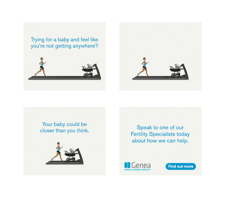 With this Genea banner campaign, we tapped into the female insights of feeling frustrated over not being to get pregnant, despite all the effort you put in; and drew the analogy that it feels like you're running on a treadmill without getting anywhere. We generated 33% more clicks and an increase in CTR of 13%.